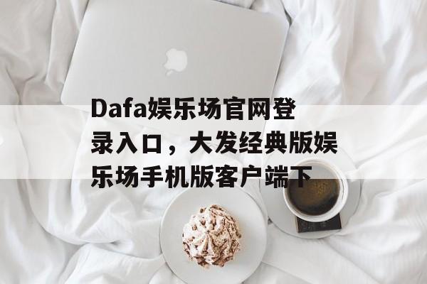 Dafa娱乐场官网登录入口，大发经典版娱乐场手机版客户端下